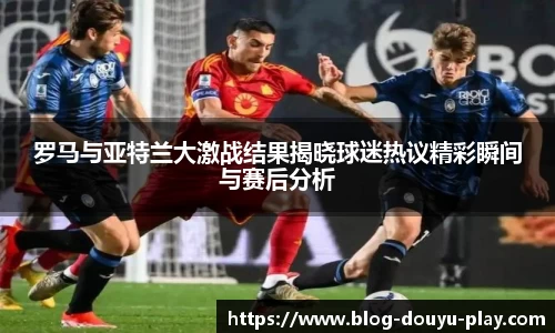 罗马与亚特兰大激战结果揭晓球迷热议精彩瞬间与赛后分析