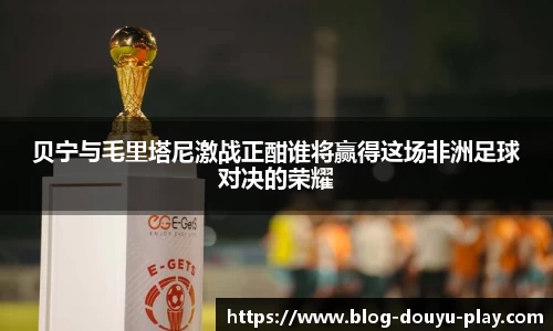 贝宁与毛里塔尼激战正酣谁将赢得这场非洲足球对决的荣耀