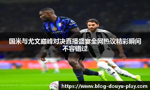 国米与尤文巅峰对决直播盛宴全网热议精彩瞬间不容错过
