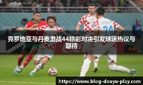 克罗地亚与丹麦激战44精彩对决引发球迷热议与期待