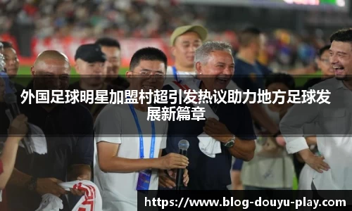 外国足球明星加盟村超引发热议助力地方足球发展新篇章