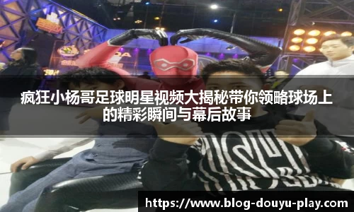 疯狂小杨哥足球明星视频大揭秘带你领略球场上的精彩瞬间与幕后故事