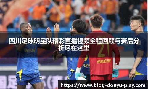 四川足球明星队精彩直播视频全程回顾与赛后分析尽在这里