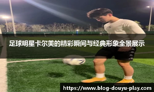 足球明星卡尔美的精彩瞬间与经典形象全景展示