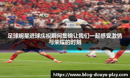 足球明星进球庆祝瞬间集锦让我们一起感受激情与荣耀的时刻