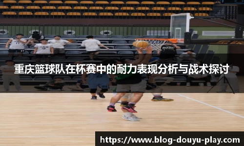 重庆篮球队在杯赛中的耐力表现分析与战术探讨