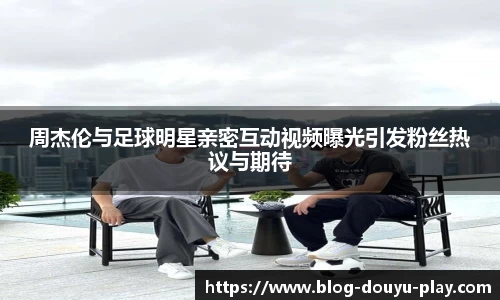周杰伦与足球明星亲密互动视频曝光引发粉丝热议与期待